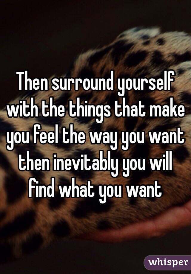 Then surround yourself with the things that make you feel the way you want then inevitably you will find what you want  