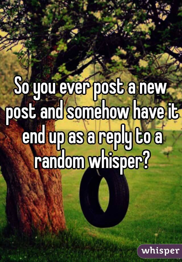 So you ever post a new post and somehow have it end up as a reply to a random whisper?