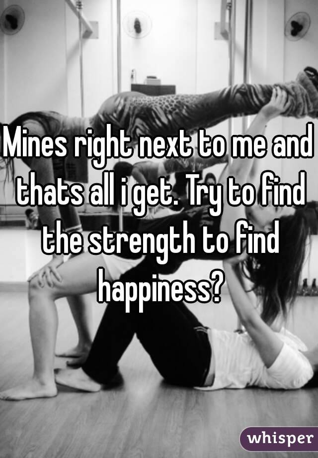 Mines right next to me and thats all i get. Try to find the strength to find happiness?