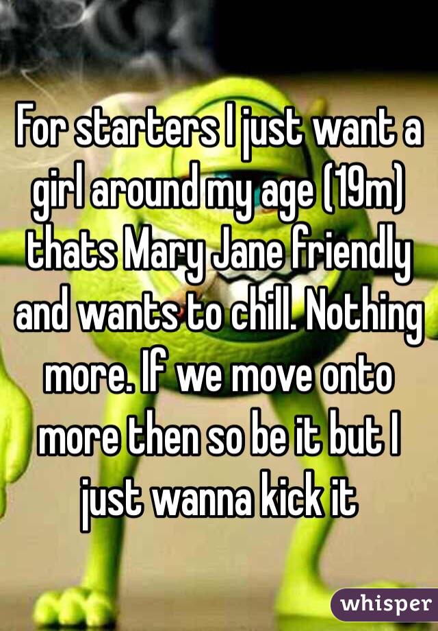 For starters I just want a girl around my age (19m) thats Mary Jane friendly and wants to chill. Nothing more. If we move onto more then so be it but I just wanna kick it