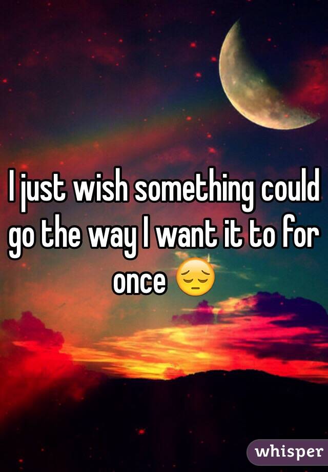 I just wish something could go the way I want it to for once 😔