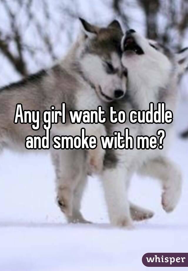 Any girl want to cuddle and smoke with me?