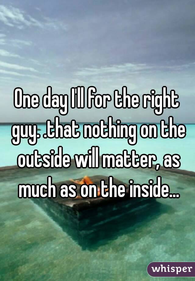 One day I'll for the right guy. .that nothing on the outside will matter, as much as on the inside...