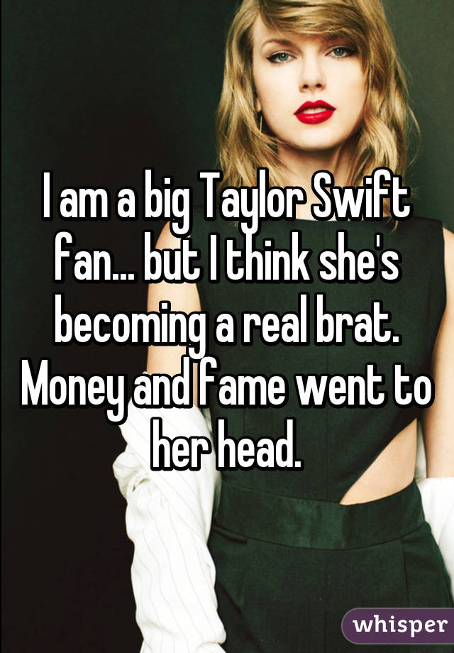 I am a big Taylor Swift fan... but I think she's becoming a real brat. Money and fame went to her head.