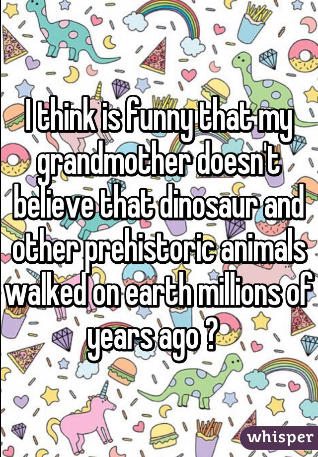 I think is funny that my grandmother doesn't believe that dinosaur and other prehistoric animals walked on earth millions of years ago 😂  