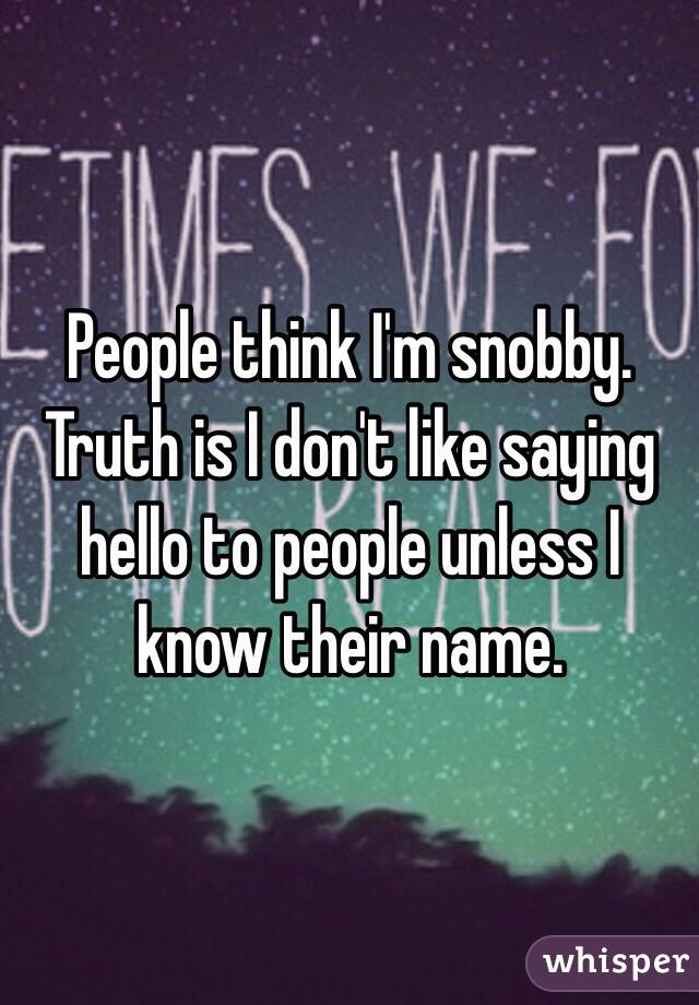 People think I'm snobby. Truth is I don't like saying hello to people unless I know their name. 