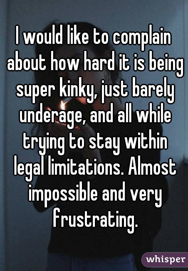 I would like to complain about how hard it is being super kinky, just barely underage, and all while trying to stay within legal limitations. Almost impossible and very frustrating.