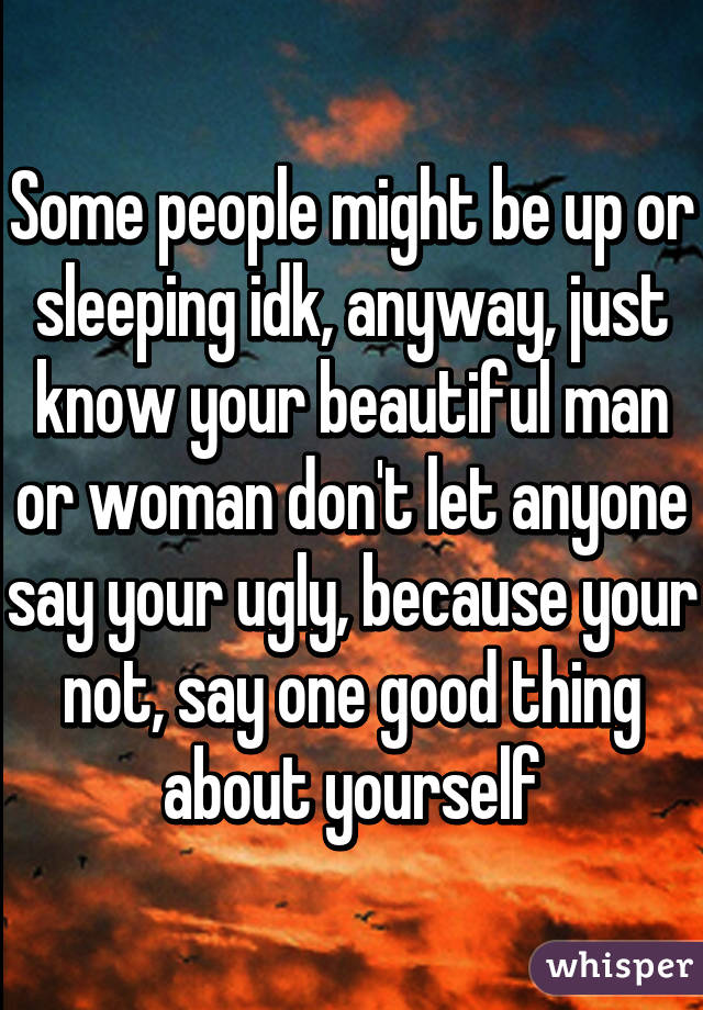 Some people might be up or sleeping idk, anyway, just know your beautiful man or woman don't let anyone say your ugly, because your not, say one good thing about yourself