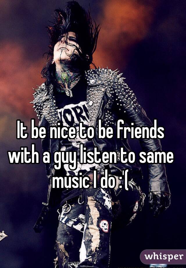 It be nice to be friends with a guy listen to same music I do :'(