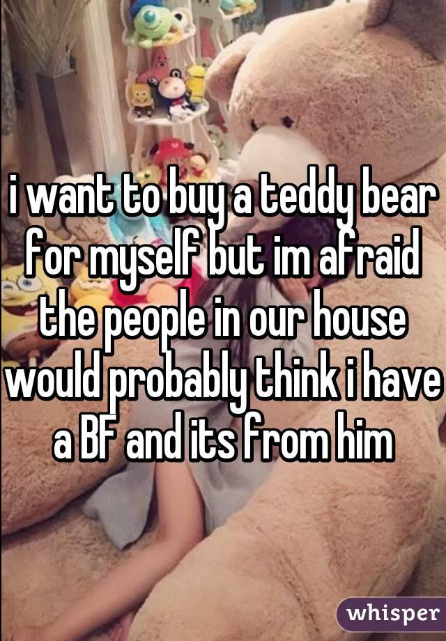 i want to buy a teddy bear for myself but im afraid the people in our house would probably think i have a BF and its from him