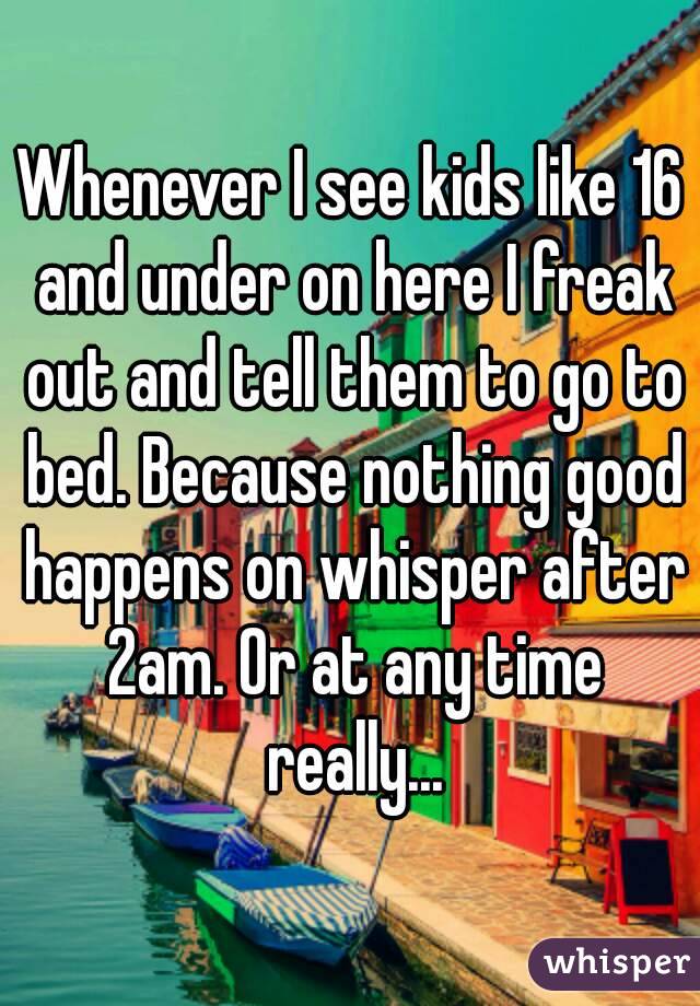 Whenever I see kids like 16 and under on here I freak out and tell them to go to bed. Because nothing good happens on whisper after 2am. Or at any time really...