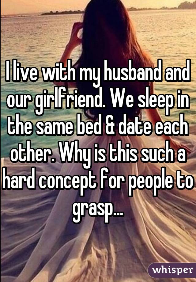 I live with my husband and our girlfriend. We sleep in the same bed & date each other. Why is this such a hard concept for people to grasp...