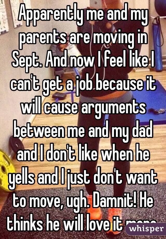 Apparently me and my parents are moving in Sept. And now I feel like I can't get a job because it will cause arguments between me and my dad and I don't like when he yells and I just don't want to move, ugh. Damnit! He thinks he will love it more.