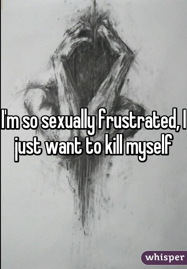 I'm so sexually frustrated, I just want to kill myself