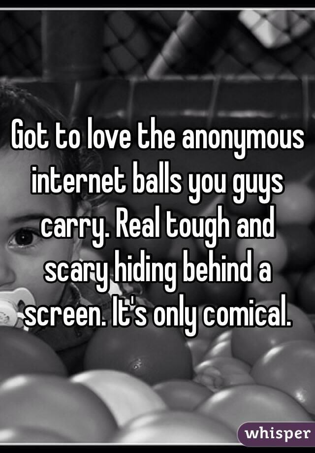 Got to love the anonymous internet balls you guys carry. Real tough and scary hiding behind a screen. It's only comical.