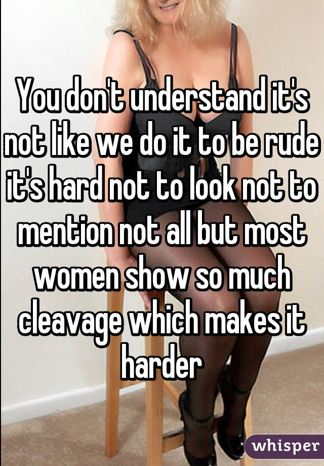 You don't understand it's not like we do it to be rude it's hard not to look not to mention not all but most women show so much cleavage which makes it harder