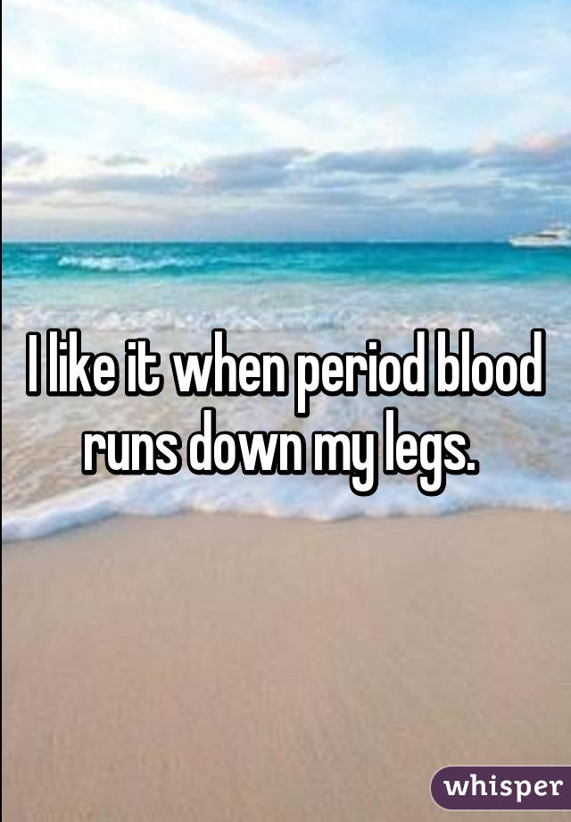 I like it when period blood runs down my legs. 