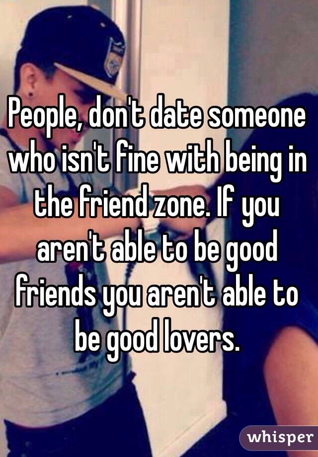 People, don't date someone who isn't fine with being in the friend zone. If you aren't able to be good friends you aren't able to be good lovers.