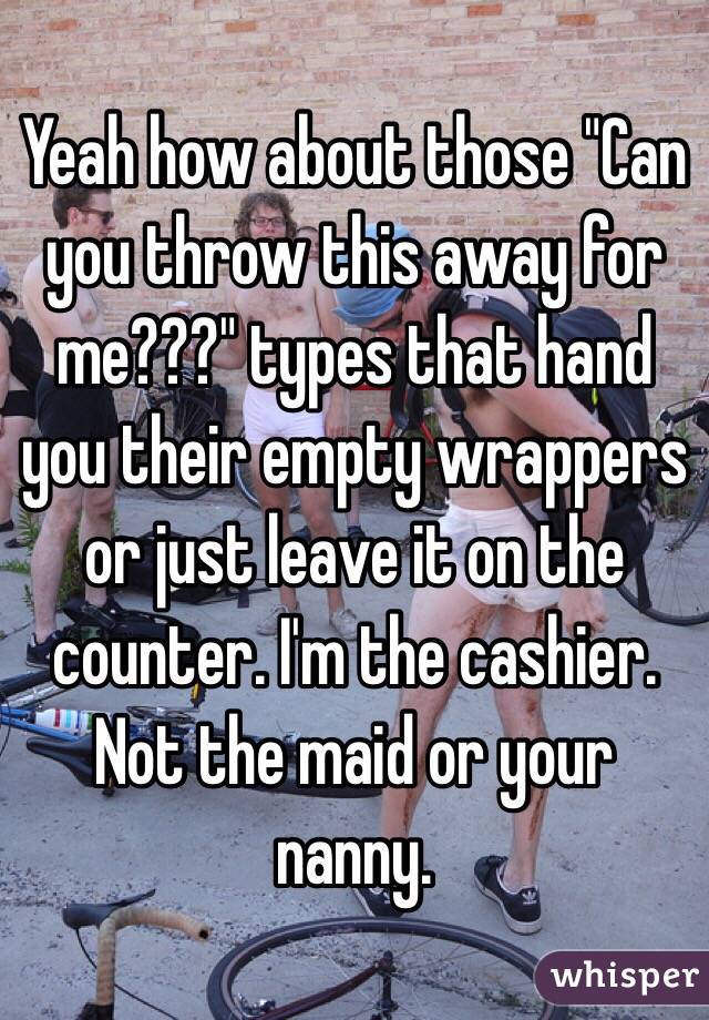 Yeah how about those "Can you throw this away for me???" types that hand you their empty wrappers or just leave it on the counter. I'm the cashier. Not the maid or your nanny.