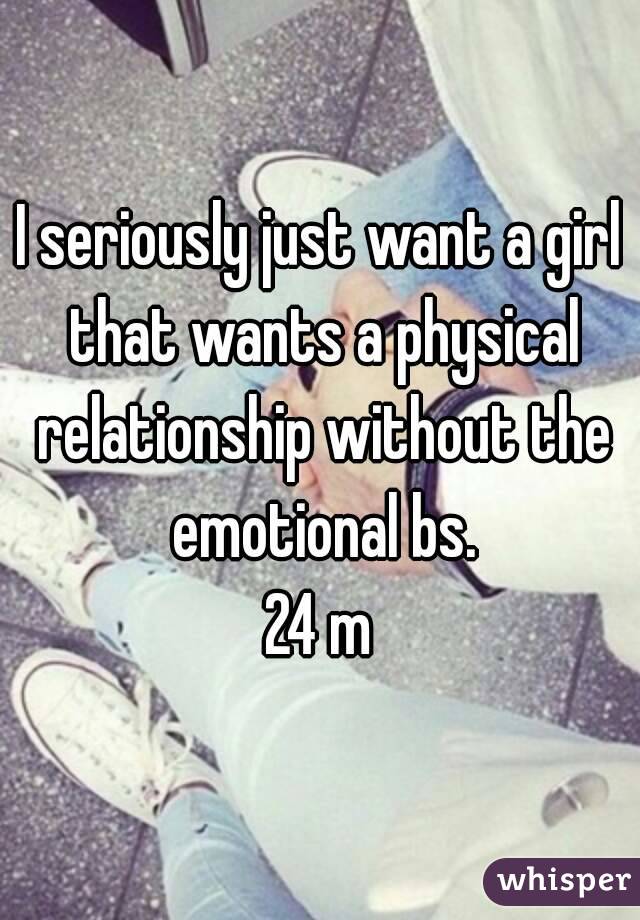 I seriously just want a girl that wants a physical relationship without the emotional bs.
24 m