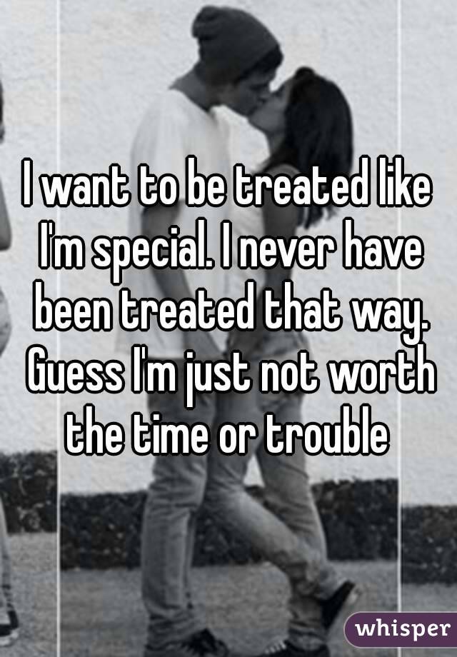 I want to be treated like I'm special. I never have been treated that way. Guess I'm just not worth the time or trouble 