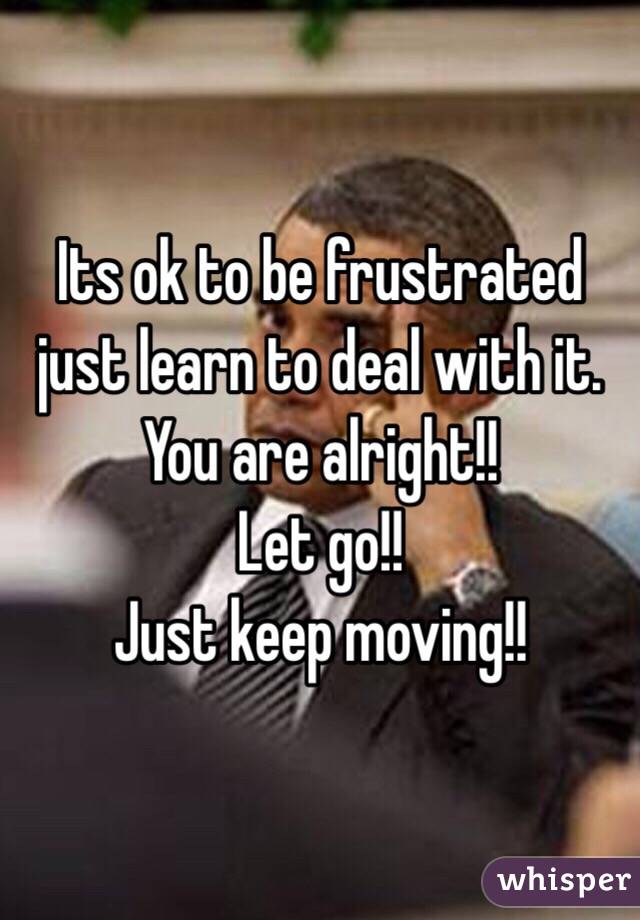 Its ok to be frustrated just learn to deal with it. You are alright!! 
Let go!!
Just keep moving!!
