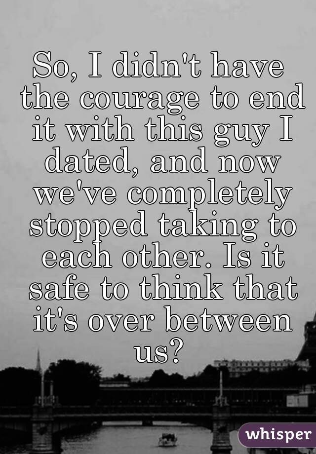 So, I didn't have the courage to end it with this guy I dated, and now we've completely stopped taking to each other. Is it safe to think that it's over between us? 