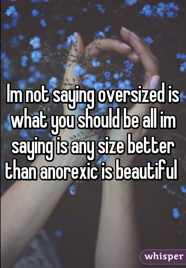 Im not saying oversized is what you should be all im saying is any size better than anorexic is beautiful 