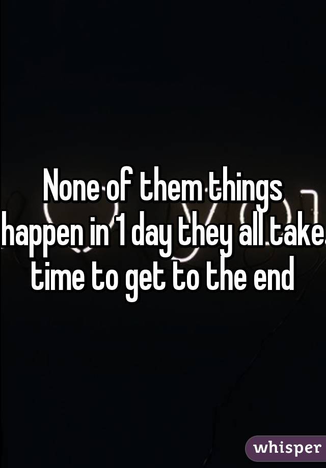 None of them things happen in 1 day they all take time to get to the end