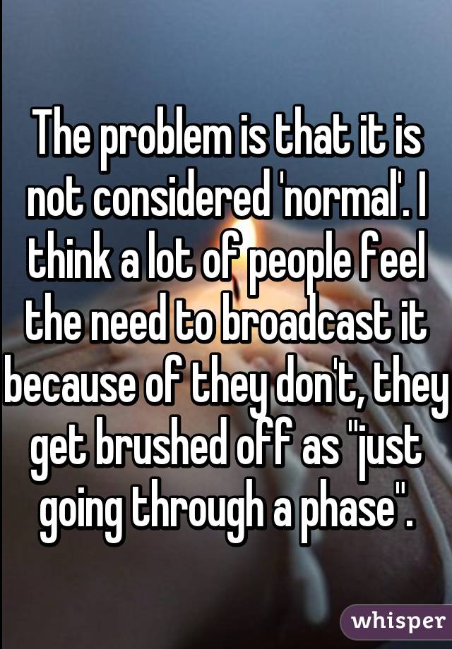 The problem is that it is not considered 'normal'. I think a lot of people feel the need to broadcast it because of they don't, they get brushed off as "just going through a phase".