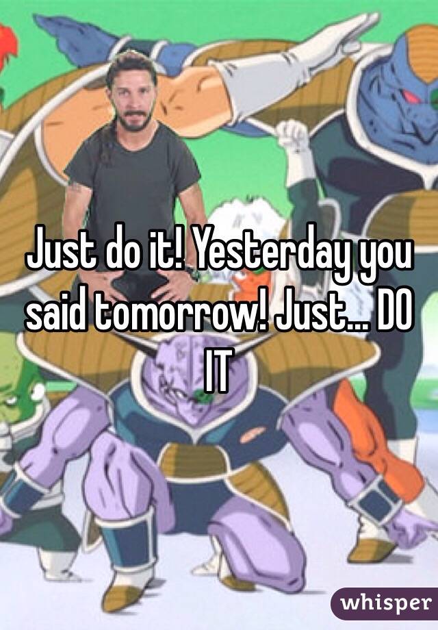 Just do it! Yesterday you said tomorrow! Just... DO IT