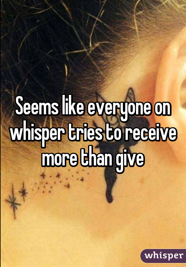 Seems like everyone on whisper tries to receive more than give