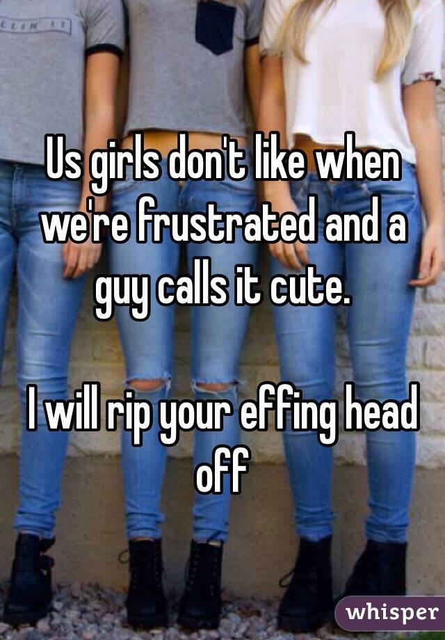 Us girls don't like when we're frustrated and a guy calls it cute. 

I will rip your effing head off