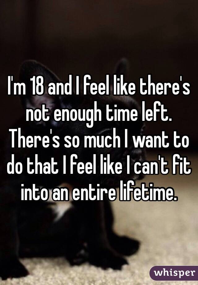 I'm 18 and I feel like there's not enough time left. There's so much I want to do that I feel like I can't fit into an entire lifetime.