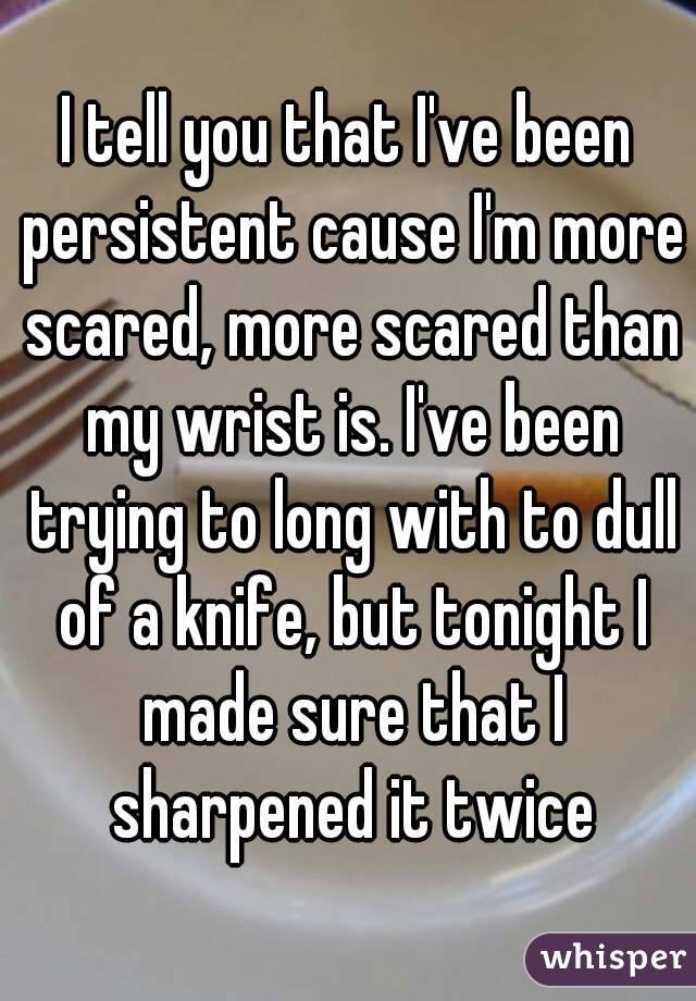 I tell you that I've been persistent cause I'm more scared, more scared than my wrist is. I've been trying to long with to dull of a knife, but tonight I made sure that I sharpened it twice