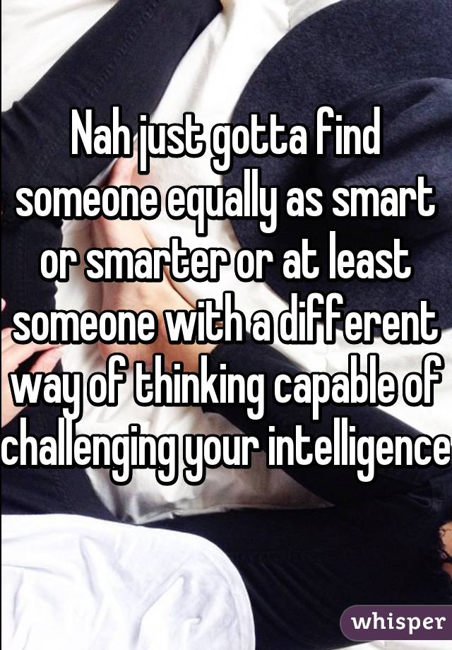 Nah just gotta find someone equally as smart or smarter or at least someone with a different way of thinking capable of challenging your intelligence    