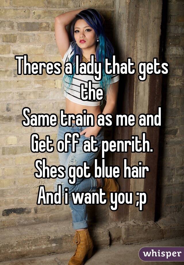 Theres a lady that gets the
Same train as me and
Get off at penrith. 
Shes got blue hair
And i want you ;p