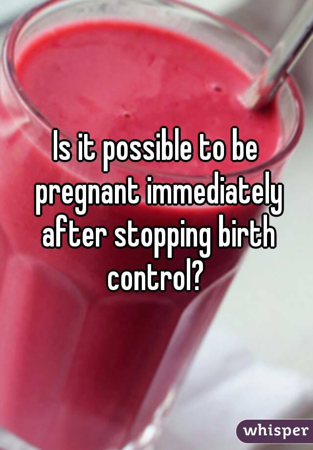 Is it possible to be pregnant immediately after stopping birth control? 