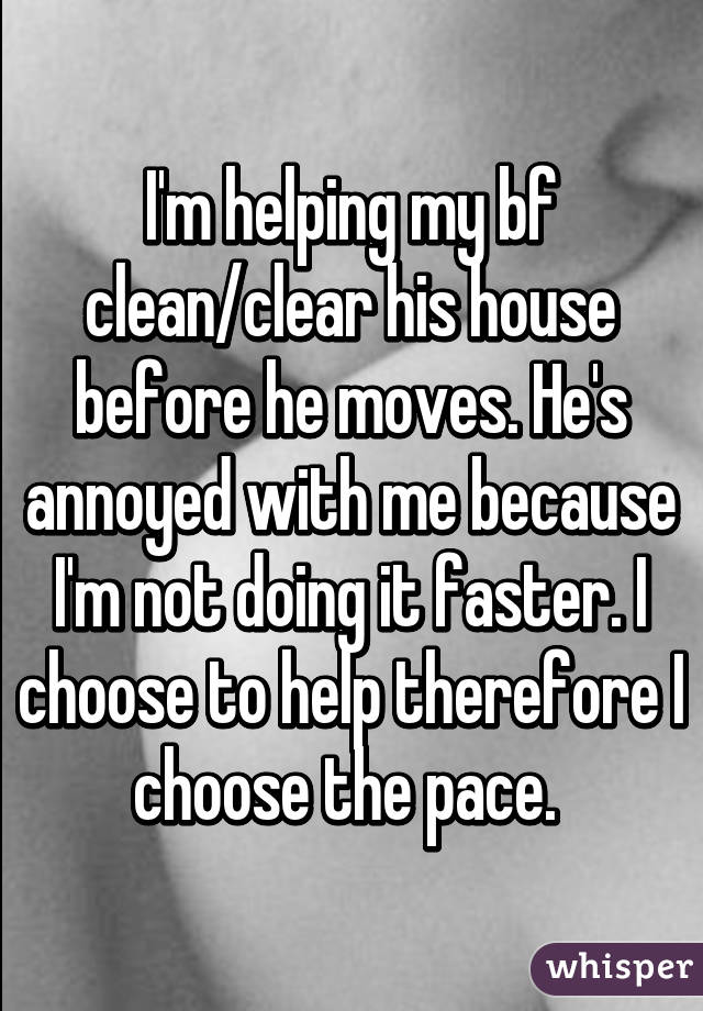 I'm helping my bf clean/clear his house before he moves. He's annoyed with me because I'm not doing it faster. I choose to help therefore I choose the pace. 