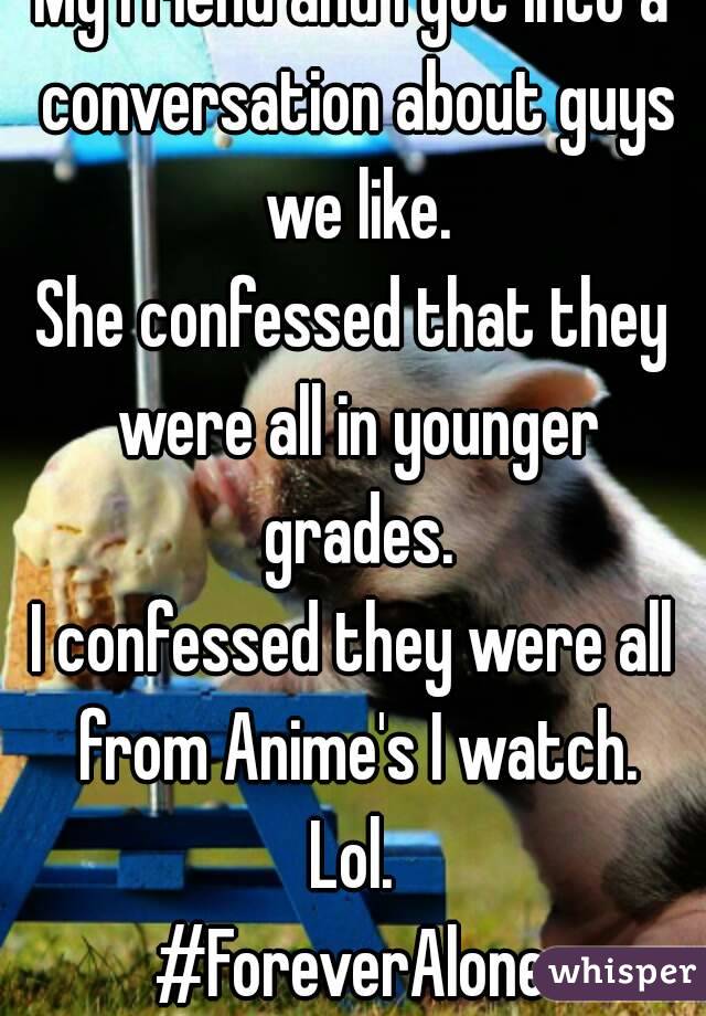 My friend and I got into a conversation about guys we like.
She confessed that they were all in younger grades.
I confessed they were all from Anime's I watch.
Lol.
#ForeverAlone