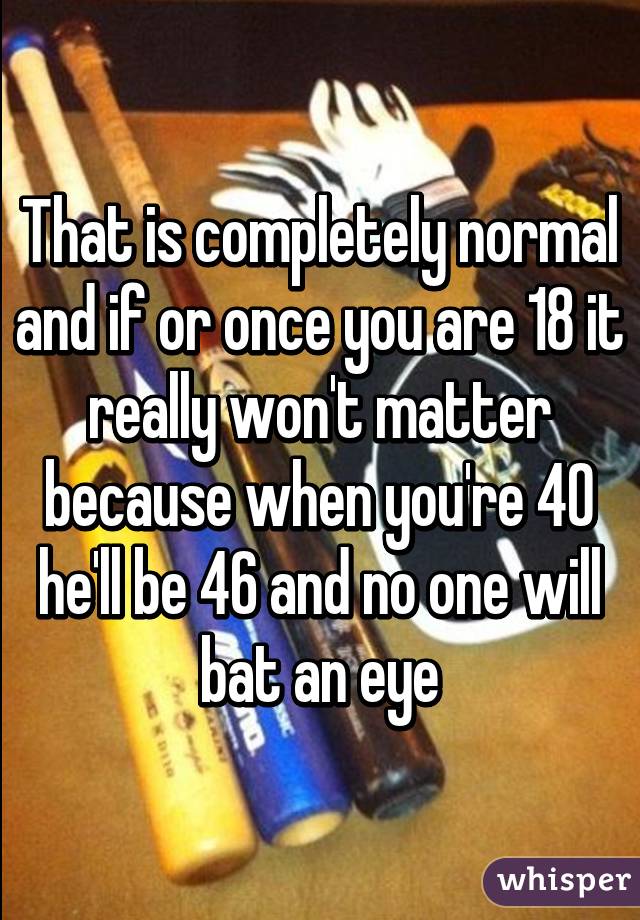 That is completely normal and if or once you are 18 it really won't matter because when you're 40 he'll be 46 and no one will bat an eye