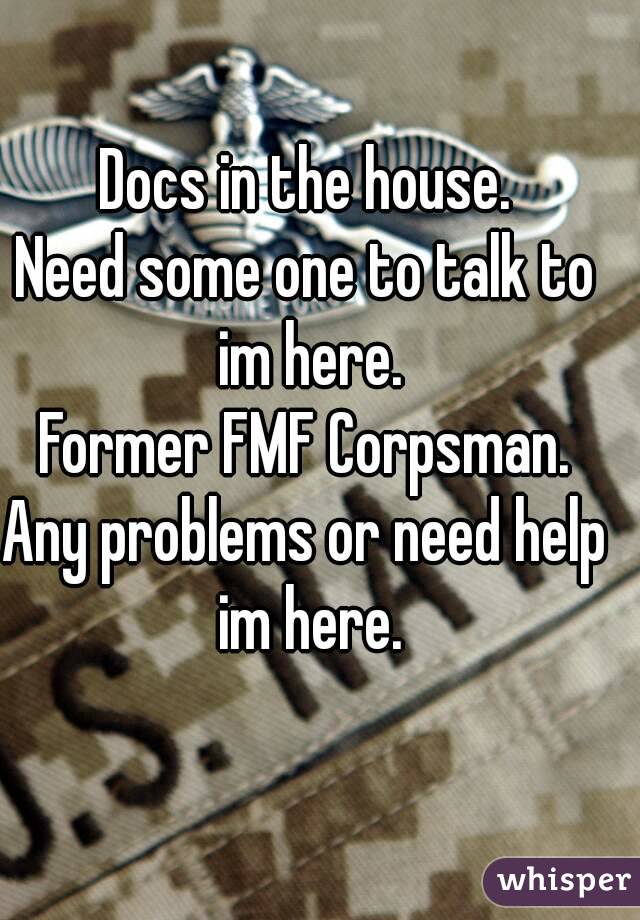 Docs in the house.
Need some one to talk to im here.
Former FMF Corpsman.
Any problems or need help im here.