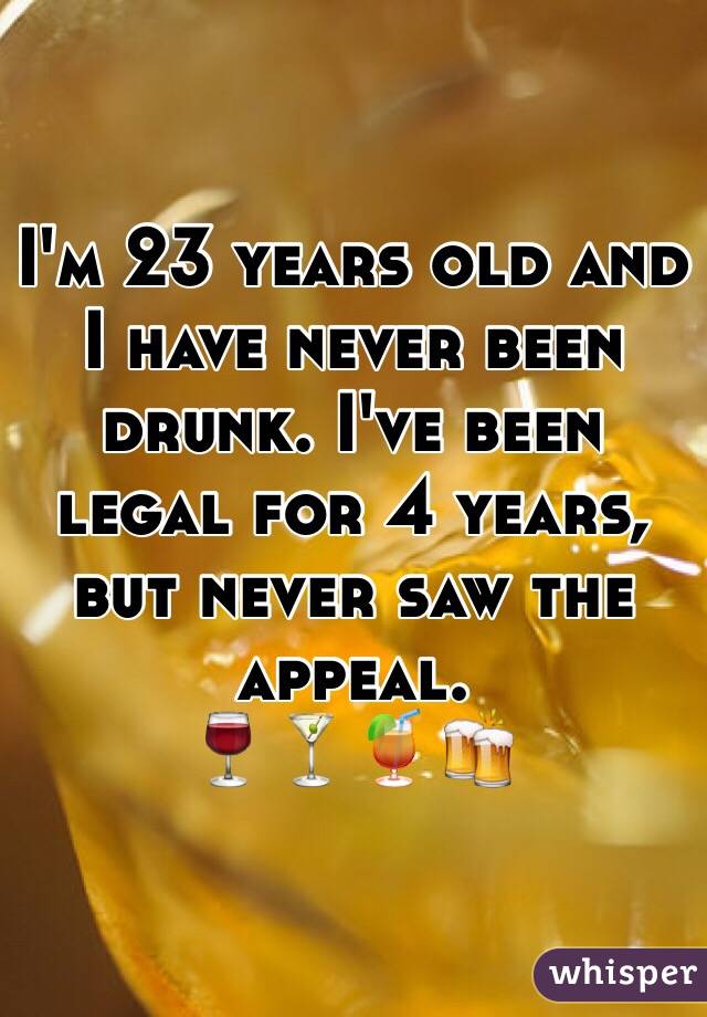 I'm 23 years old and I have never been drunk. I've been legal for 4 years, but never saw the appeal. 
🍷🍸🍹🍻