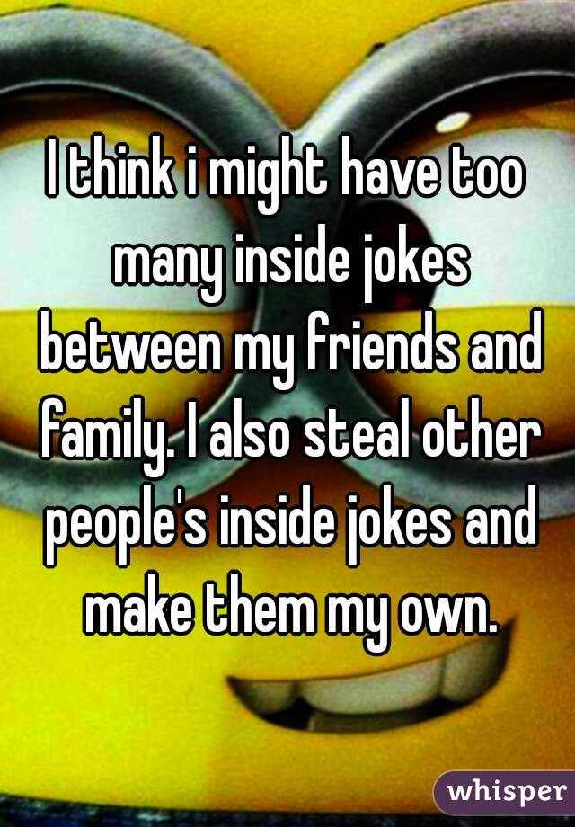 I think i might have too many inside jokes between my friends and family. I also steal other people's inside jokes and make them my own.