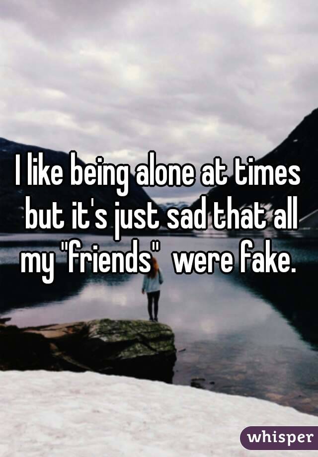 I like being alone at times but it's just sad that all my "friends"  were fake. 