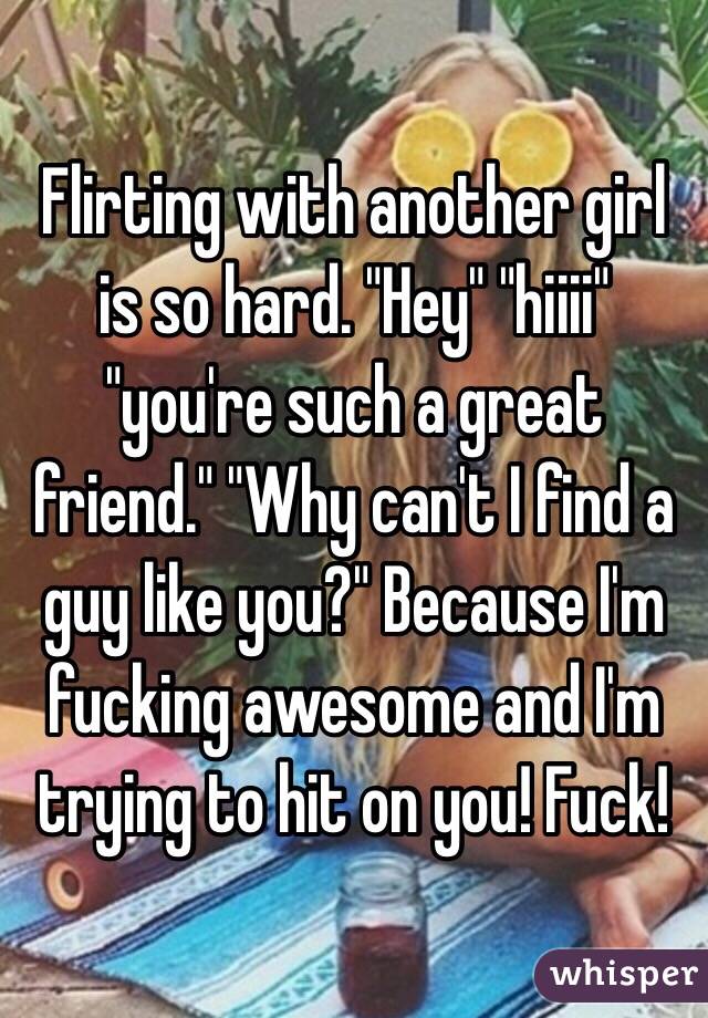 Flirting with another girl is so hard. "Hey" "hiiii" "you're such a great friend." "Why can't I find a guy like you?" Because I'm fucking awesome and I'm trying to hit on you! Fuck!