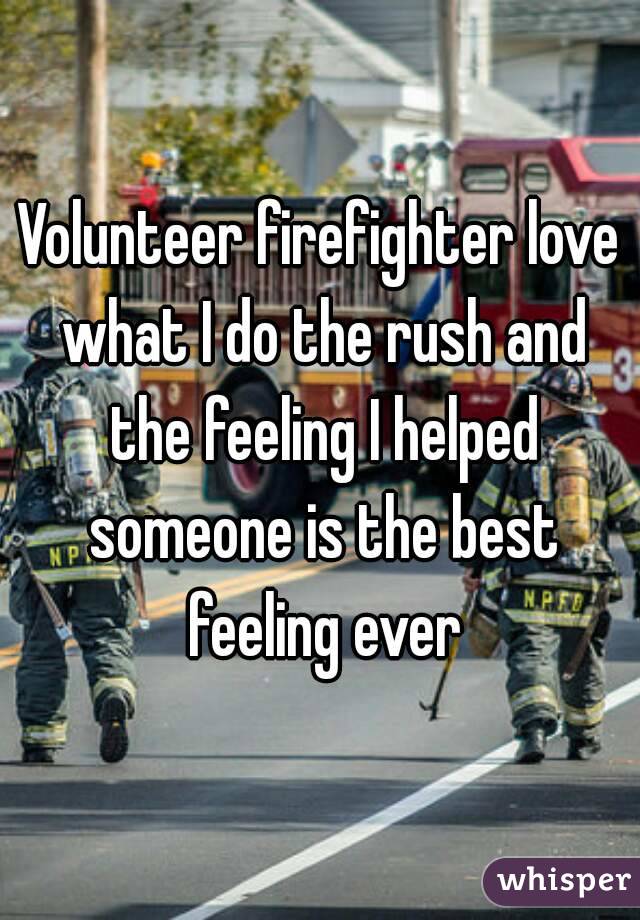 Volunteer firefighter love what I do the rush and the feeling I helped someone is the best feeling ever