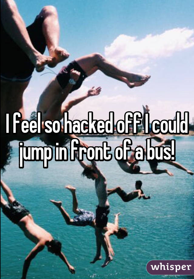 I feel so hacked off I could jump in front of a bus!