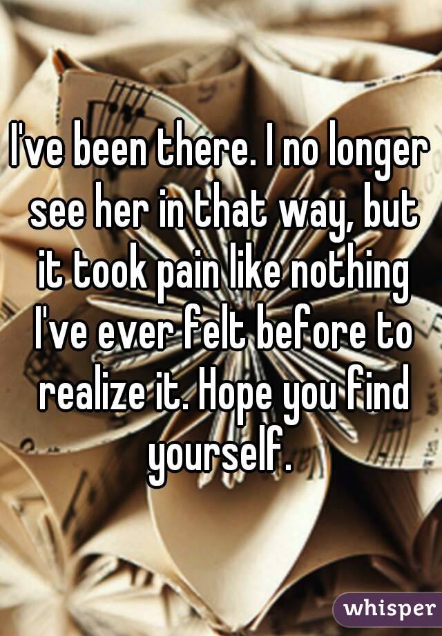 I've been there. I no longer see her in that way, but it took pain like nothing I've ever felt before to realize it. Hope you find yourself. 