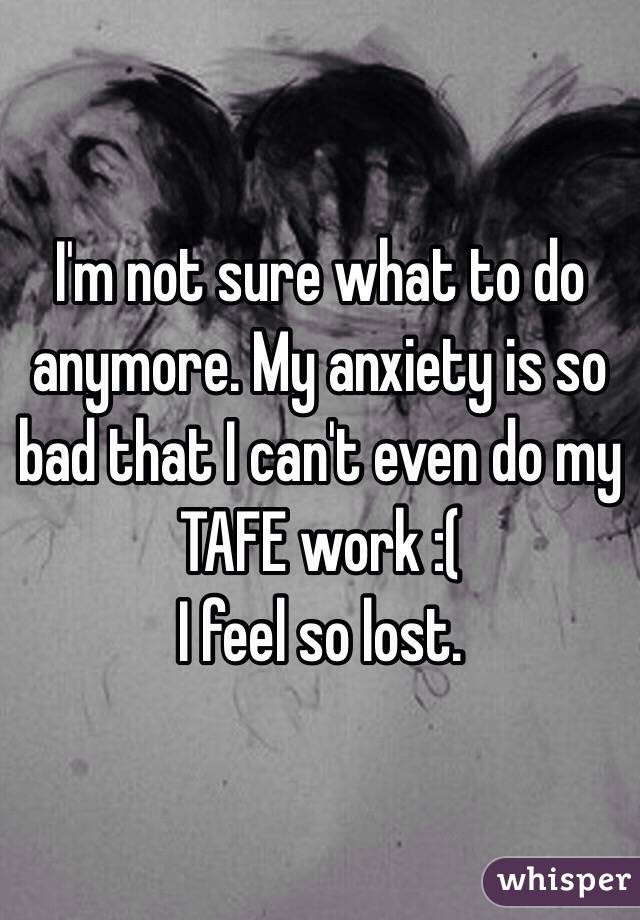 I'm not sure what to do anymore. My anxiety is so bad that I can't even do my TAFE work :( 
I feel so lost. 